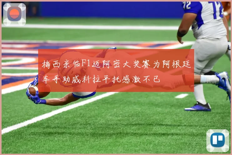 梅西亲临F1迈阿密大奖赛为阿根廷车手助威科拉平托感激不已