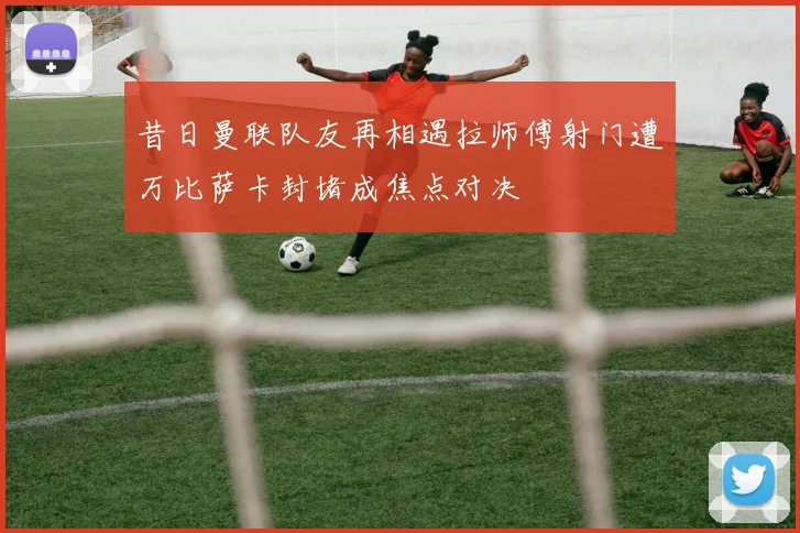 昔日曼联队友再相遇拉师傅射门遭万比萨卡封堵成焦点对决