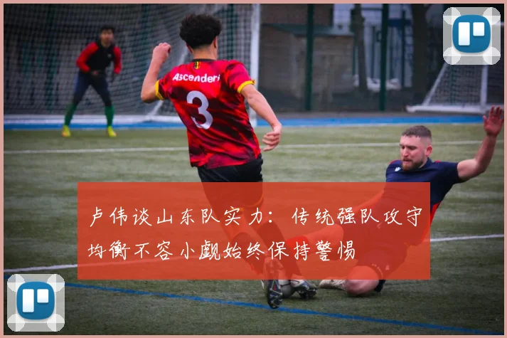 卢伟谈山东队实力：传统强队攻守均衡不容小觑始终保持警惕