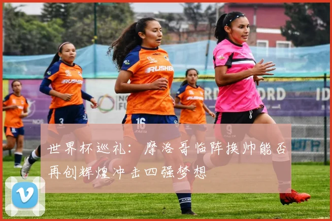 世界杯巡礼：摩洛哥临阵换帅能否再创辉煌冲击四强梦想