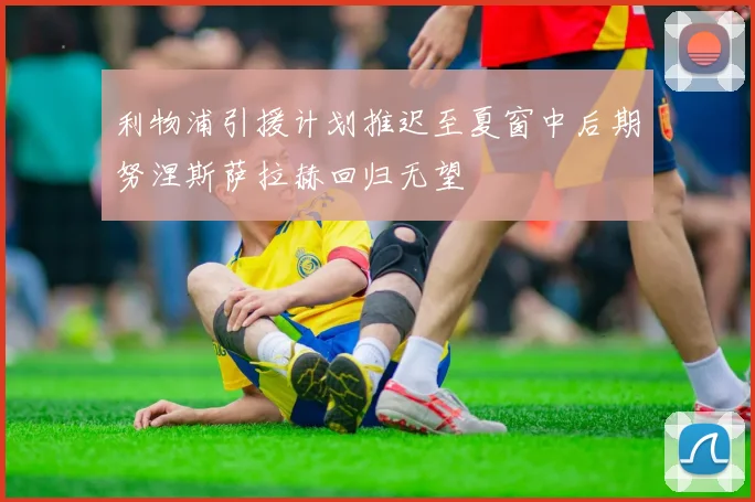 利物浦引援计划推迟至夏窗中后期努涅斯萨拉赫回归无望