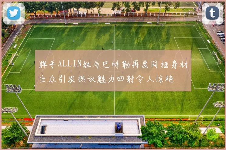 牌手ALLIN姐与巴特勒再度同框身材出众引发热议魅力四射令人惊艳