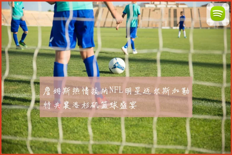 詹姆斯热情接纳NFL明星迈尔斯加勒特共襄洛杉矶篮球盛宴