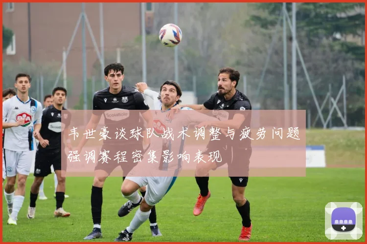 韦世豪谈球队战术调整与疲劳问题强调赛程密集影响表现