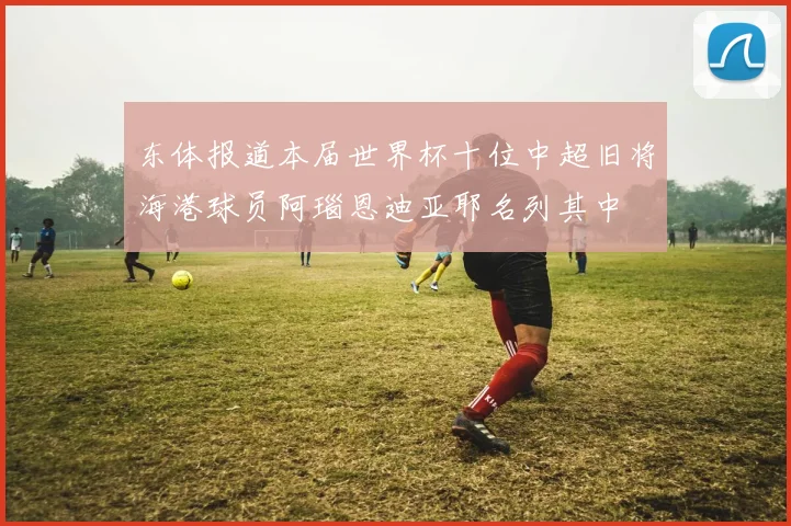 东体报道本届世界杯十位中超旧将海港球员阿瑙恩迪亚耶名列其中