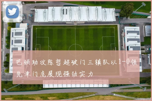 巴顿助攻陈哲超破门三镇队以1-0领先津门虎展现强劲实力
